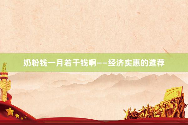 奶粉钱一月若干钱啊——经济实惠的遴荐
