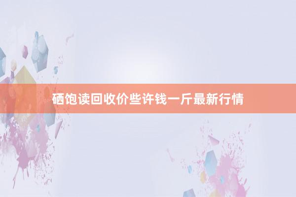 硒饱读回收价些许钱一斤最新行情