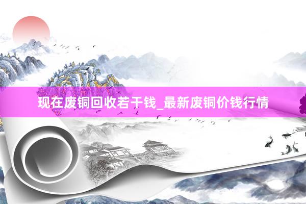 现在废铜回收若干钱_最新废铜价钱行情