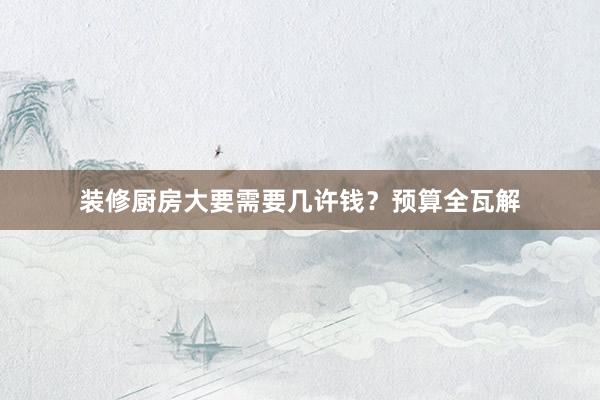 装修厨房大要需要几许钱？预算全瓦解
