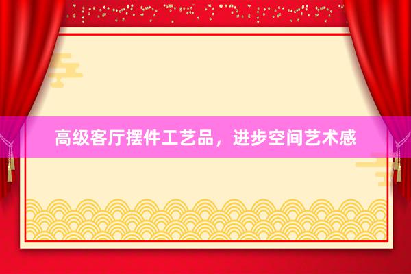 高级客厅摆件工艺品，进步空间艺术感